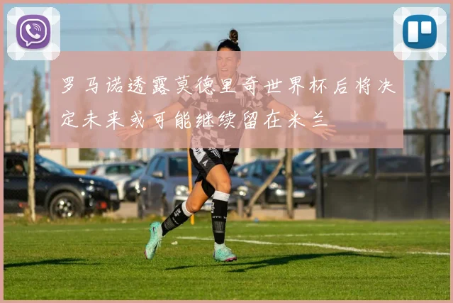 罗马诺透露莫德里奇世界杯后将决定未来或可能继续留在米兰