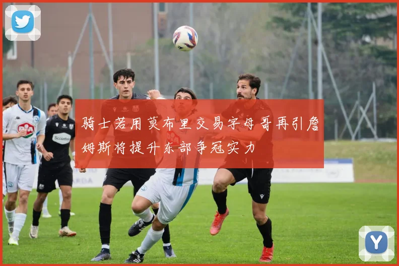 骑士若用莫布里交易字母哥再引詹姆斯将提升东部争冠实力