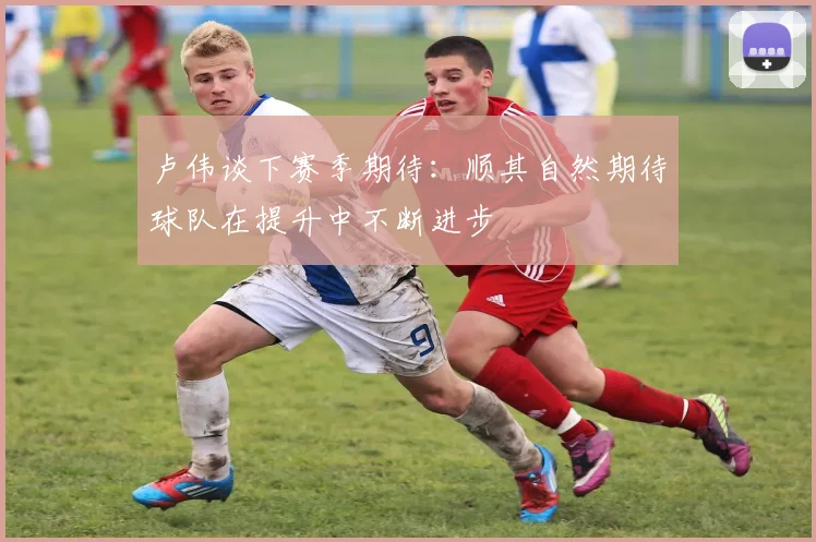 卢伟谈下赛季期待：顺其自然期待球队在提升中不断进步