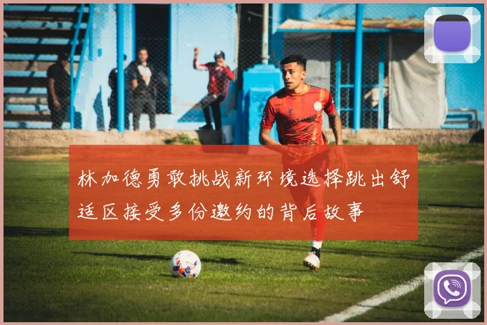 林加德勇敢挑战新环境选择跳出舒适区接受多份邀约的背后故事