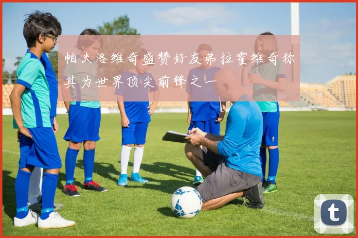 帕夫洛维奇盛赞好友弗拉霍维奇称其为世界顶尖前锋之一