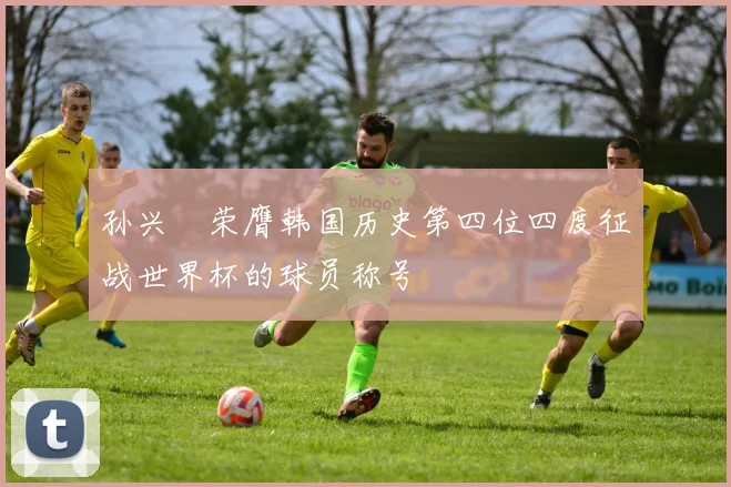 孙兴慜荣膺韩国历史第四位四度征战世界杯的球员称号