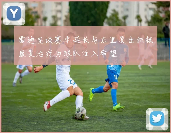 雷迪克谈赛季延长与东里复出积极康复治疗为球队注入希望