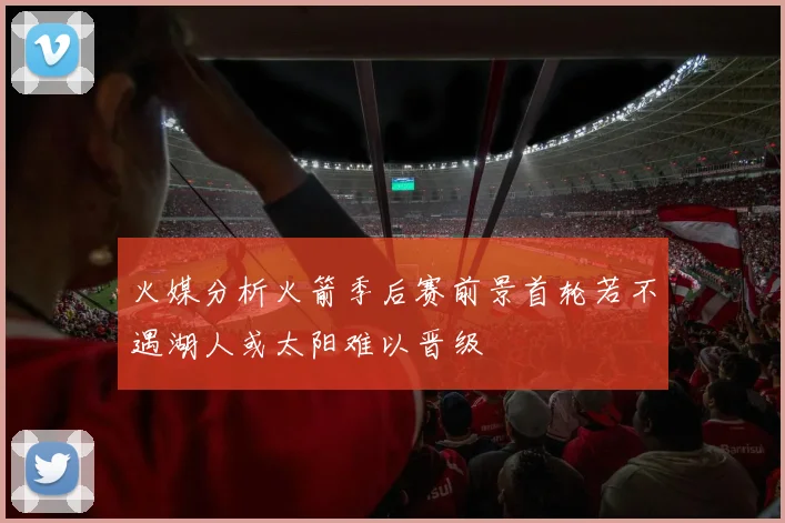 火媒分析火箭季后赛前景首轮若不遇湖人或太阳难以晋级