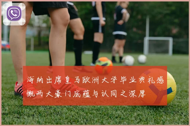 海纳出席皇马欧洲大学毕业典礼感慨两大豪门底蕴与认同之深厚
