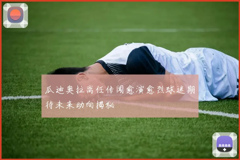 瓜迪奥拉离任传闻愈演愈烈球迷期待未来动向揭秘