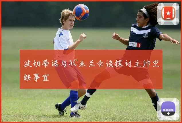 波切蒂诺与AC米兰会谈探讨主帅空缺事宜