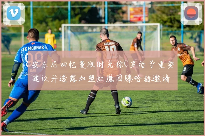 安东尼回忆曼联时光称C罗给予重要建议并透露加盟红魔因滕哈赫邀请