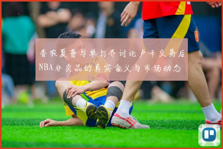 香农夏普与单打乔讨论卢卡交易后NBA非卖品的真实含义与市场动态