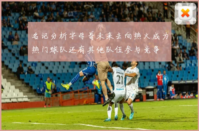 名记分析字母哥未来去向热火成为热门球队还有其他队伍参与竞争
