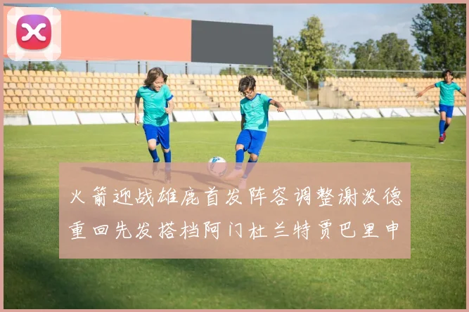 火箭迎战雄鹿首发阵容调整谢泼德重回先发搭档阿门杜兰特贾巴里申京