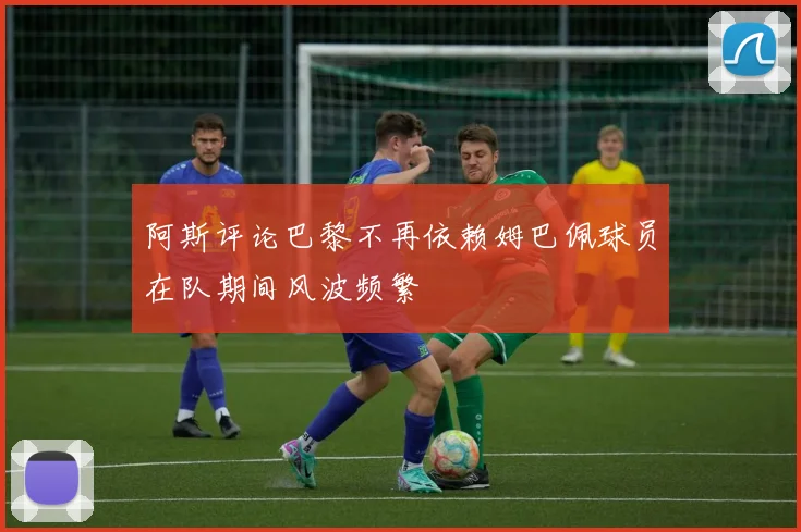 阿斯评论巴黎不再依赖姆巴佩球员在队期间风波频繁
