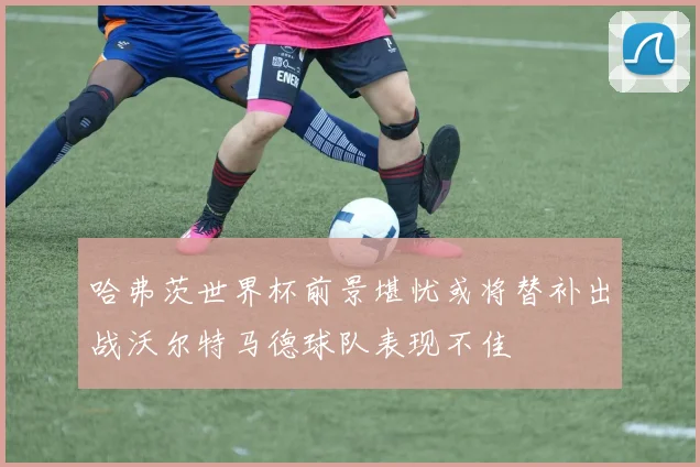 哈弗茨世界杯前景堪忧或将替补出战沃尔特马德球队表现不佳