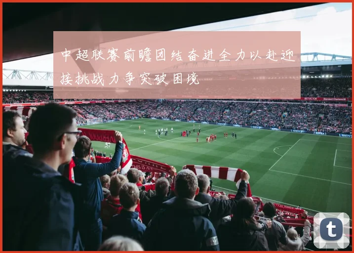 中超联赛前瞻团结奋进全力以赴迎接挑战力争突破困境