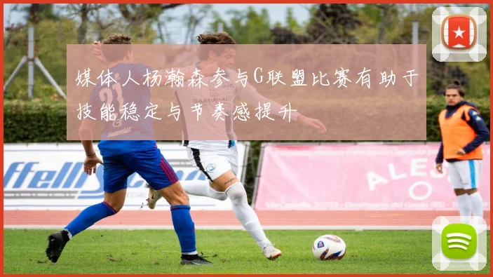 媒体人杨瀚森参与G联盟比赛有助于技能稳定与节奏感提升