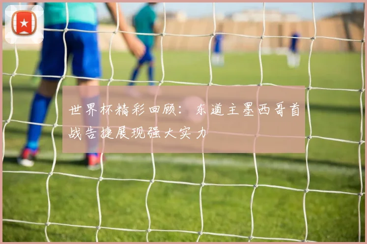 世界杯精彩回顾：东道主墨西哥首战告捷展现强大实力