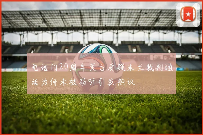 电话门20周年莫吉质疑米兰裁判通话为何未被窃听引发热议