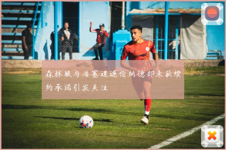 森林狼与活塞追逐伦纳德却未获续约承诺引发关注