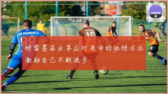 特雷墨菲分享应对恶评的独特方法激励自己不断进步