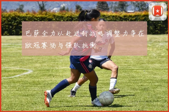 巴萨全力以赴进行战略调整力争在欧冠赛场与强队抗衡